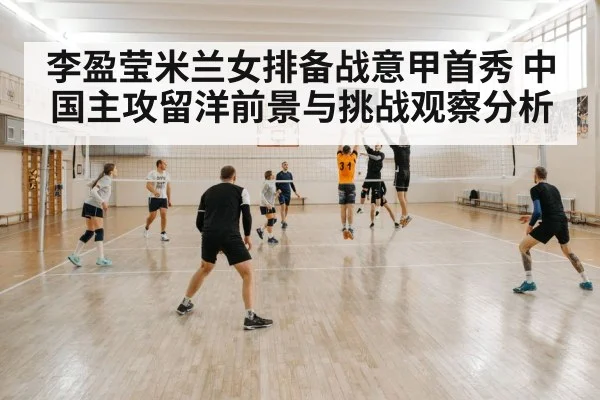李盈莹米兰女排备战意甲首秀 中国主攻留洋前景与挑战观察分析