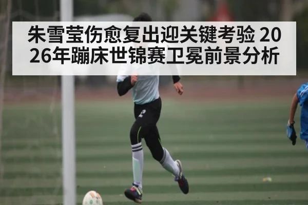 朱雪莹伤愈复出迎关键考验 2026年蹦床世锦赛卫冕前景分析