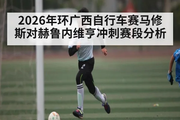 2026年环广西自行车赛马修斯对赫鲁内维亨冲刺赛段分析